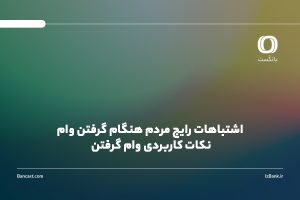 اشتباهات رایج مردم هنگام گرفتن وام | نکات کاربردی وام گرفتن